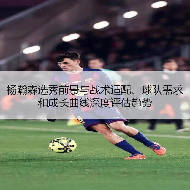 杨瀚森选秀前景与战术适配、球队需求和成长曲线深度评估趋势